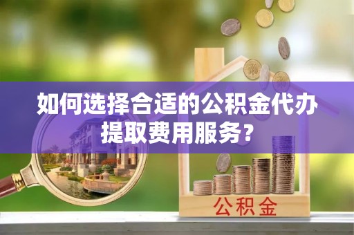 积石山如何选择合适的公积金代办提取费用服务？