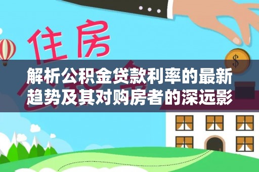 积石山解析公积金贷款利率的最新趋势及其对购房者的深远影响