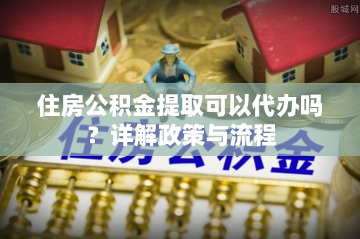 积石山住房公积金提取可以代办吗？详解政策与流程