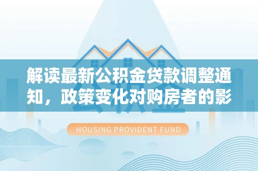 积石山解读最新公积金贷款调整通知，政策变化对购房者的影响与应对策略
