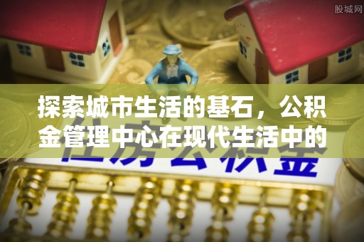 积石山探索城市生活的基石，公积金管理中心在现代生活中的重要角色