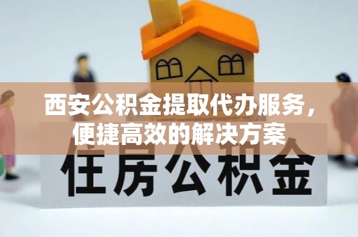 积石山西安公积金提取代办服务，便捷高效的解决方案