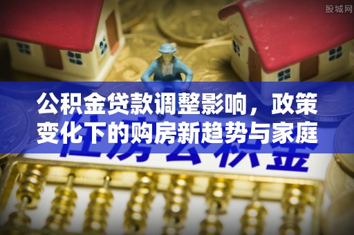 积石山公积金贷款调整影响，政策变化下的购房新趋势与家庭财务规划