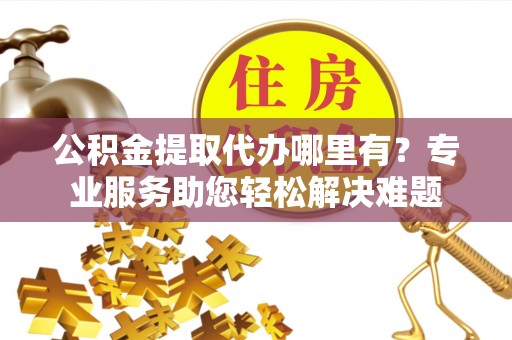 积石山公积金提取代办哪里有？专业服务助您轻松解决难题