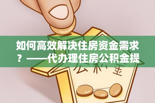 积石山如何高效解决住房资金需求？——代办理住房公积金提取服务全解析