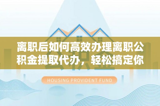 积石山离职后如何高效办理离职公积金提取代办，轻松搞定你的公积金