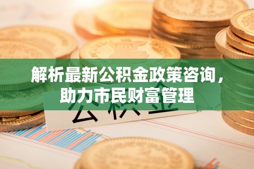 积石山解析最新公积金政策咨询，助力市民财富管理