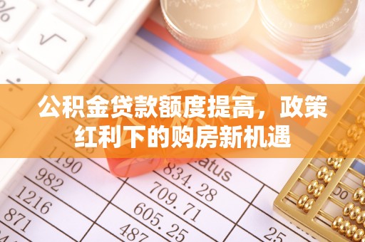 积石山公积金贷款额度提高，政策红利下的购房新机遇