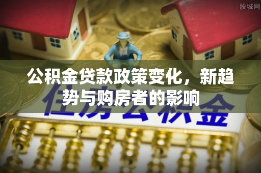 积石山公积金贷款政策变化，新趋势与购房者的影响