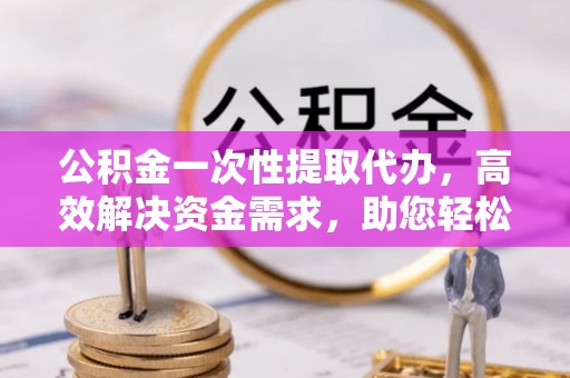 积石山公积金一次性提取代办，高效解决资金需求，助您轻松应对生活难题