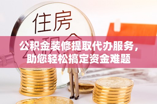 积石山公积金装修提取代办服务，助您轻松搞定资金难题
